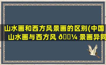 山水画和西方风景画的区别(中国山水画与西方风 🌼 景画异同)